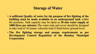 Storage of Water
• A sufficient Quality of water for the purpose of fire fighting of the
building must be made available in an underground tank within
the premises. Tank capacity may be taken as 30 min water supply at
1000 litres per minutes The water tank and cover should be designed
to take load of 18 tonnes vehicular load if flush below ground level.
• The fire fighting storage and pumps requirements as per
Development Control Regulation of the Bombay Municipal
Corporation
 