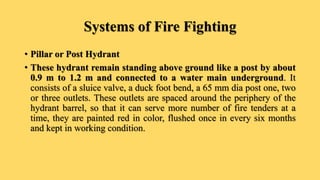 Systems of Fire Fighting
• Pillar or Post Hydrant
• These hydrant remain standing above ground like a post by about
0.9 m to 1.2 m and connected to a water main underground. It
consists of a sluice valve, a duck foot bend, a 65 mm dia post one, two
or three outlets. These outlets are spaced around the periphery of the
hydrant barrel, so that it can serve more number of fire tenders at a
time, they are painted red in color, flushed once in every six months
and kept in working condition.
 