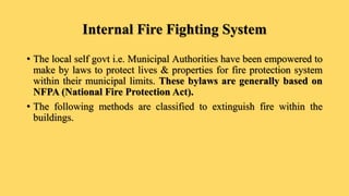 Internal Fire Fighting System
• The local self govt i.e. Municipal Authorities have been empowered to
make by laws to protect lives & properties for fire protection system
within their municipal limits. These bylaws are generally based on
NFPA (National Fire Protection Act).
• The following methods are classified to extinguish fire within the
buildings.
 
