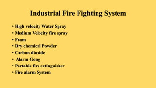 Industrial Fire Fighting System
• High velocity Water Spray
• Medium Velocity fire spray
• Foam
• Dry chemical Powder
• Carbon dioxide
• Alarm Gong
• Portable fire extinguisher
• Fire alarm System
 