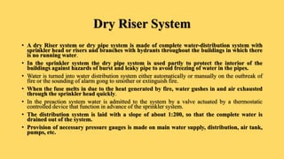 Dry Riser System
• A dry Riser system or dry pipe system is made of complete water-distribution system with
sprinkler head or risers and branches with hydrants throughout the buildings in which there
is no running water.
• In the sprinkler system the dry pipe system is used partly to protect the interior of the
buildings against hazards of burst and leaky pipe to avoid freezing of water in the pipes.
• Water is turned into water distribution system either automatically or manually on the outbreak of
fire or the sounding of alarm gong to smother or extinguish fire.
• When the fuse melts in due to the heat generated by fire, water gushes in and air exhausted
through the sprinkler head quickly.
• In the preaction system water is admitted to the system by a valve actuated by a thermostatic
controlled device that function in advance of the sprinkler system.
• The distribution system is laid with a slope of about 1:200, so that the complete water is
drained out of the system.
• Provision of necessary pressure gauges is made on main water supply, distribution, air tank,
pumps, etc.
 