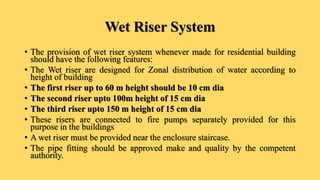 Wet Riser System
• The provision of wet riser system whenever made for residential building
should have the following features:
• The Wet riser are designed for Zonal distribution of water according to
height of building
• The first riser up to 60 m height should be 10 cm dia
• The second riser upto 100m height of 15 cm dia
• The third riser upto 150 m height of 15 cm dia
• These risers are connected to fire pumps separately provided for this
purpose in the buildings
• A wet riser must be provided near the enclosure staircase.
• The pipe fitting should be approved make and quality by the competent
authority.
 