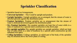 Sprinkler Classification
• Sprinkler based on Arrangements
• Universal Sprinkler – This Could be upright and pendent.
• Upright Sprinkler- Upright sprinklers are so arranged, that the stream of water is
directed upwards against the distribution plate.
• Pendent Sprinklers: Pendent sprinkler are so arrangement that the stream of
water is directed downward against the distribution plate.
• Dry Pendent Sprinkler: Dry pendent sprinkler are kept free of water while in a
state of readiness by a special catch construction in the down pipe
• Dry upright sprinkler Dry upright sprinkler are upright sprinkler, which are kept
free of water while in a state of readiness by a special catch construction up into
unheated roof space.
• Ceiling Sprinklers: Ceilings sprinklers, in which part of the body of the sprinkler
may be mounted above the lower plane of ceiling.
 