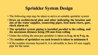 Sprinkler System Design
• The following step may be taken to arrive at suitable sprinkler system
• Draw an architectural plan and other indicating the location and
size of the water supplies, connecting pipes, feed main risers, gate,
check alarm etc.
• The sprinkler system piping is installed parallel to the ceiling, and
the maximum distance being 250 mm from ceiling
• Under the ceiling the area per sprinkler is taken as 6 sq. m to 9 sq. m.
• The number of sprinklers on each branch is taken to minimum 8
• If the number increase beyond 8, it is advisable to have 65 mm supply
pipe for the same.
 