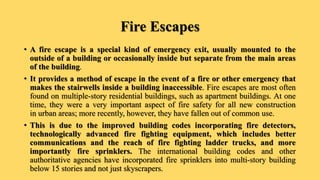 Fire Escapes
• A fire escape is a special kind of emergency exit, usually mounted to the
outside of a building or occasionally inside but separate from the main areas
of the building.
• It provides a method of escape in the event of a fire or other emergency that
makes the stairwells inside a building inaccessible. Fire escapes are most often
found on multiple-story residential buildings, such as apartment buildings. At one
time, they were a very important aspect of fire safety for all new construction
in urban areas; more recently, however, they have fallen out of common use.
• This is due to the improved building codes incorporating fire detectors,
technologically advanced fire fighting equipment, which includes better
communications and the reach of fire fighting ladder trucks, and more
importantly fire sprinklers. The international building codes and other
authoritative agencies have incorporated fire sprinklers into multi-story building
below 15 stories and not just skyscrapers.
 