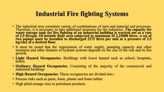 Industrial Fire fighting Systems
• The industrial area constitute variety of combinations of men and material and processes.
Therefore, it is necessary to take additional measures for the industries. The capacity for
water storage tank for fire fighting of an industrial building is worked out at a rate
of 2.5 lit/sqm. Of lattable floor area subjected to minimum of 2,25000 litres. A set of
two pumps must be installed to discharged 2275 litres per min at a pressure of 3.5
kg/cm2 at a desired floor.
• It must be noted that the requirement of water supply, pumping capacity and other
measures and other features of hydrant systems depends on the size of the risk and its fire
growth.
• Light Hazard Occupancies: Buildings with lower hazard such as school, hospitals,
hotels.
• Ordinary Hazard Occupancies: Consisting of the majority of the commercial and
industrial buildings
• High Hazard Occupancies: These occupancies are divided into:-
• Process risks such as paint, foam, plastic and foam rubber
• High piled storage rises in petroleum products.
 