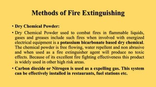 Methods of Fire Extinguishing
• Dry Chemical Powder:
• Dry Chemical Powder used to combat fires in flammable liquids,
gases and greases include such fires when involved with energized
electrical equipment is a potassium bicarbonate based dry chemical.
The chemical powder is free flowing, water repellent and non abrasive
and when used as a fire extinguisher agent will produce no toxic
effects. Because of its excellent fire fighting effectiveness this product
is widely used in other high risk areas.
• Carbon dioxide or Nitrogen is used as a expelling gas. This system
can be effectively installed in restaurants, fuel stations etc.
 