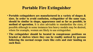Portable Fire Extinguisher
• Portable extinguishers are manufactured in a variety of shapes &
sizes. In order to avoid confusion, extinguisher of the same type,
should be similar in shape, appearance and as far as possible, in
method of operation. It is also advisable to standardize the sizes, if
possible although in some instances less heavy models may be desired,
where for example, women are likely to use extinguisher.
• The extinguisher should be located in conspicuous positions on
bracket or shelves where they can be readily noticed by persons
following the normal escape route like exits and stair landing on
each floor.
 