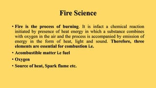 Fire Science
• Fire is the process of burning. It is infact a chemical reaction
initiated by presence of heat energy in which a substance combines
with oxygen in the air and the process is accompanied by emission of
energy in the form of heat, light and sound. Therefore, three
elements are essential for combustion i.e.
• Acombustible matter i.e fuel
• Oxygen
• Source of heat, Spark flame etc.
 