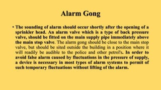 Alarm Gong
• The sounding of alarm should occur shortly after the opening of a
sprinkler head. An alarm valve which is a type of back pressure
valve, should be fitted on the main supply pipe immediately above
the main stop valve. The alarm gong should be close to the main stop
valve, but should be sited outside the building in a position where it
will readily be audible to the police and other petrol's. In order to
avoid false alarm caused by fluctuations in the pressure of supply,
a device is necessary in most types of alarm systems to permit of
such temporary fluctuations without lifting of the alarm.
 