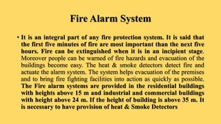 Fire Alarm System
• It is an integral part of any fire protection system. It is said that
the first five minutes of fire are most important than the next five
hours. Fire can be extinguished when it is in an incipient stage.
Moreover people can be warned of fire hazards and evacuation of the
buildings become easy. The heat & smoke detectors detect fire and
actuate the alarm system. The system helps evacuation of the premises
and to bring fire fighting facilities into action as quickly as possible.
The Fire alarm systems are provided in the residential buildings
with heights above 15 m and industrial and commercial buildings
with height above 24 m. If the height of building is above 35 m. It
is necessary to have provision of heat & Smoke Detectors
 