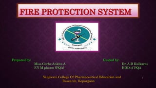 FIRE PROTECTION SYSTEM
Prepared by:
Miss.Gorhe Ankita A
F.Y M pharm (PQA)
Guided by:
Dr. A.D Kulkarni
HOD of PQA
Sanjivani College Of Pharmaceutical Education and
Research, Kopargaon
1
 