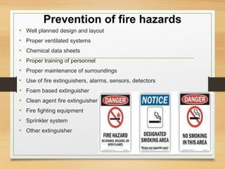 Prevention of fire hazards
• Well planned design and layout
• Proper ventilated systems
• Chemical data sheets
• Proper training of personnel
• Proper maintenance of surroundings
• Use of fire extinguishers, alarms, sensors, detectors
• Foam based extinguisher
• Clean agent fire extinguisher
• Fire fighting equipment
• Sprinkler system
• Other extinguisher
 