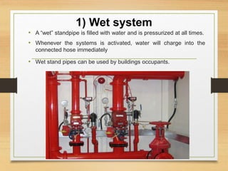 1) Wet system
• A “wet” standpipe is filled with water and is pressurized at all times.
• Whenever the systems is activated, water will charge into the
connected hose immediately
• Wet stand pipes can be used by buildings occupants.
 