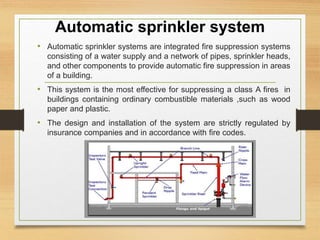Automatic sprinkler system
• Automatic sprinkler systems are integrated fire suppression systems
consisting of a water supply and a network of pipes, sprinkler heads,
and other components to provide automatic fire suppression in areas
of a building.
• This system is the most effective for suppressing a class A fires in
buildings containing ordinary combustible materials ,such as wood
paper and plastic.
• The design and installation of the system are strictly regulated by
insurance companies and in accordance with fire codes.
 