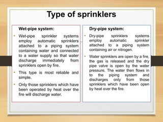 Type of sprinklers
Wet-pipe system:
• Wet-pipe sprinkler systems
employ automatic sprinklers
attached to a piping system
containing water and connected
to a water supply so that water
discharge immediately from
sprinklers open by fire.
• This type is most reliable and
simple.
• Only those sprinklers which have
been operated by heat over the
fire will discharge water.
Dry-pipe system:
• Dry-pipe sprinklers systems
employ automatic sprinkler
attached to a piping system
containing air or nitrogen.
• Water sprinklers are open by a fire,
the gas is released and the dry
pipe valve is open by the water
pressure. The water then flows in
to the piping system and
discharges only from those
sprinklers which have been open
by heat over the fire.
 