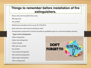 Things to remember before installation of fire
extinguishers.
• Brass valve chrome plated heavy duty
• BIS approved
• CE certified
• Maintenance should be donor as per IS 2190:2010
• Must check the colour band according to need
• Extinguishers/ equipment's must be according to guidelines given by concerned disaster authority.
Types of fire extinguisher:
• Water extinguisher
• Water mist extinguisher
• Carbon dioxide
• ABC type dry powder
• Dry powder
• Foam based extinguisher
• Wet chemical extinguisher
• Clean agent extinguisher
• Other extinguishers
 