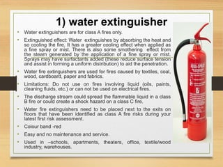 1) water extinguisher
• Water extinguishers are for class A fires only.
• Extinguished effect: Water extinguishes by absorbing the heat and
so cooling the fire. It has a greater cooling effect when applied as
a fine spray or mist. There is also some smothering effect from
the steam generated by the application of a fine spray or mist.
Sprays may have surfactants added (these reduce surface tension
and assist in forming a uniform distribution) to aid the penetration.
• Water fire extinguishers are used for fires caused by textiles, coal,
wood, cardboard, paper and fabrics.
• Limitations: Do not use on fires involving liquid (oils, paints,
cleaning fluids, etc.) or can not be used on electrical fires.
• The discharge stream could spread the flammable liquid in a class
B fire or could create a shock hazard on a class C fire.
• Water fire extinguishers need to be placed next to the exits on
floors that have been identified as class A fire risks during your
latest first risk assessment.
• Colour band -red
• Easy and no maintenance and service.
• Used in –schools, apartments, theaters, office, textile/wood
industry, warehouses.
 