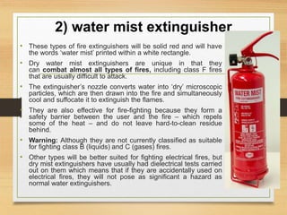 2) water mist extinguisher
• These types of fire extinguishers will be solid red and will have
the words ‘water mist’ printed within a white rectangle.
• Dry water mist extinguishers are unique in that they
can combat almost all types of fires, including class F fires
that are usually difficult to attack.
• The extinguisher’s nozzle converts water into ‘dry’ microscopic
particles, which are then drawn into the fire and simultaneously
cool and suffocate it to extinguish the flames.
• They are also effective for fire-fighting because they form a
safety barrier between the user and the fire – which repels
some of the heat – and do not leave hard-to-clean residue
behind.
• Warning: Although they are not currently classified as suitable
for fighting class B (liquids) and C (gases) fires.
• Other types will be better suited for fighting electrical fires, but
dry mist extinguishers have usually had dielectrical tests carried
out on them which means that if they are accidentally used on
electrical fires, they will not pose as significant a hazard as
normal water extinguishers.
 