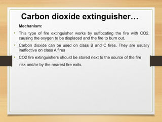 Carbon dioxide extinguisher…
Mechanism:
• This type of fire extinguisher works by suffocating the fire with CO2,
causing the oxygen to be displaced and the fire to burn out.
• Carbon dioxide can be used on class B and C fires, They are usually
ineffective on class A fires
• CO2 fire extinguishers should be stored next to the source of the fire
risk and/or by the nearest fire exits.
 
