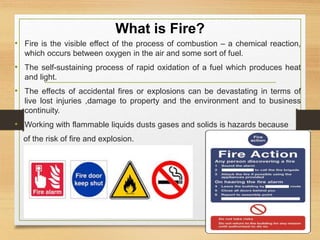 What is Fire?
• Fire is the visible effect of the process of combustion – a chemical reaction,
which occurs between oxygen in the air and some sort of fuel.
• The self-sustaining process of rapid oxidation of a fuel which produces heat
and light.
• The effects of accidental fires or explosions can be devastating in terms of
live lost injuries ,damage to property and the environment and to business
continuity.
• Working with flammable liquids dusts gases and solids is hazards because
of the risk of fire and explosion.
 
