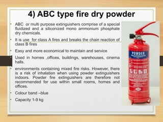 4) ABC type fire dry powder
• ABC or multi purpose extinguishers comprise of a special
fluidized and a siliconized mono ammonium phosphate
dry chemicals.
• It is use for class A fires and breaks the chain reaction of
class B fires
• Easy and more economical to maintain and service
• Used in homes ,offices, buildings, warehouses, cinema
halls.
• environments containing mixed fire risks. However, there
is a risk of inhalation when using powder extinguishers
indoors. Powder fire extinguishers are therefore not
recommended for use within small rooms, homes and
offices.
• Colour band –blue
• Capacity 1-9 kg
 