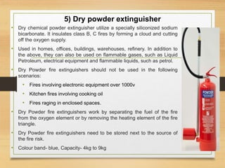 5) Dry powder extinguisher
• Dry chemical powder extinguisher utilize a specially siliconized sodium
bicarbonate. It insulates class B, C fires by forming a cloud and cutting
off the oxygen supply.
• Used in homes, offices, buildings, warehouses, refinery. In addition to
the above, they can also be used on flammable gases, such as Liquid
Petroleum, electrical equipment and flammable liquids, such as petrol.
• Dry Powder fire extinguishers should not be used in the following
scenarios:
• Fires involving electronic equipment over 1000v
• Kitchen fires involving cooking oil
• Fires raging in enclosed spaces.
• Dry Powder fire extinguishers work by separating the fuel of the fire
from the oxygen element or by removing the heating element of the fire
triangle.
• Dry Powder fire extinguishers need to be stored next to the source of
the fire risk.
• Colour band- blue, Capacity- 4kg to 9kg
 