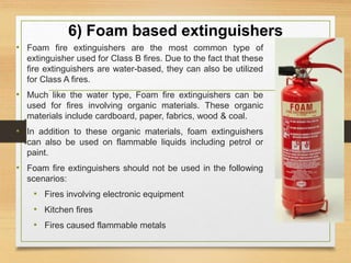 6) Foam based extinguishers
• Foam fire extinguishers are the most common type of
extinguisher used for Class B fires. Due to the fact that these
fire extinguishers are water-based, they can also be utilized
for Class A fires.
• Much like the water type, Foam fire extinguishers can be
used for fires involving organic materials. These organic
materials include cardboard, paper, fabrics, wood & coal.
• In addition to these organic materials, foam extinguishers
can also be used on flammable liquids including petrol or
paint.
• Foam fire extinguishers should not be used in the following
scenarios:
• Fires involving electronic equipment
• Kitchen fires
• Fires caused flammable metals
 
