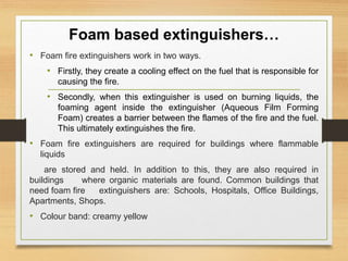 Foam based extinguishers…
• Foam fire extinguishers work in two ways.
• Firstly, they create a cooling effect on the fuel that is responsible for
causing the fire.
• Secondly, when this extinguisher is used on burning liquids, the
foaming agent inside the extinguisher (Aqueous Film Forming
Foam) creates a barrier between the flames of the fire and the fuel.
This ultimately extinguishes the fire.
• Foam fire extinguishers are required for buildings where flammable
liquids
are stored and held. In addition to this, they are also required in
buildings where organic materials are found. Common buildings that
need foam fire extinguishers are: Schools, Hospitals, Office Buildings,
Apartments, Shops.
• Colour band: creamy yellow
 