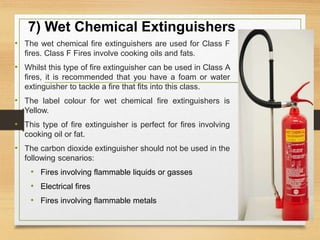 7) Wet Chemical Extinguishers
• The wet chemical fire extinguishers are used for Class F
fires. Class F Fires involve cooking oils and fats.
• Whilst this type of fire extinguisher can be used in Class A
fires, it is recommended that you have a foam or water
extinguisher to tackle a fire that fits into this class.
• The label colour for wet chemical fire extinguishers is
Yellow.
• This type of fire extinguisher is perfect for fires involving
cooking oil or fat.
• The carbon dioxide extinguisher should not be used in the
following scenarios:
• Fires involving flammable liquids or gasses
• Electrical fires
• Fires involving flammable metals
 