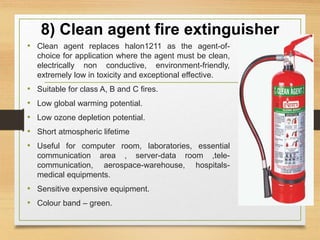 8) Clean agent fire extinguisher
• Clean agent replaces halon1211 as the agent-of-
choice for application where the agent must be clean,
electrically non conductive, environment-friendly,
extremely low in toxicity and exceptional effective.
• Suitable for class A, B and C fires.
• Low global warming potential.
• Low ozone depletion potential.
• Short atmospheric lifetime
• Useful for computer room, laboratories, essential
communication area , server-data room ,tele-
communication, aerospace-warehouse, hospitals-
medical equipments.
• Sensitive expensive equipment.
• Colour band – green.
 