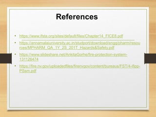 References
• https://www.ifsta.org/sites/default/files/Chapter14_FICE8.pdf
• https://annamalaiuniversity.ac.in/studport/download/engg/pharm/resou
rces/MPHARM_QA_1Y_2S_201T_Hazards&Safety.pdf
• https://www.slideshare.net/AnkitaGorhe/fire-protection-system-
131126474
• https://fire.nv.gov/uploadedfiles/firenvgov/content/bureaus/FST/4-ifipp-
PSsm.pdf
 