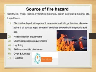 Source of fire hazard
• Solid fuels: wood, fabrics, synthetics materials, paper, packaging material etc.
• Liquid fuels:
1) Flammable liquid: nitro phenol, ammonium nitrate, potassium chlorate,
paint & oil socked rags, cotton or cellulose socked with sulphuric acid
etc.
2) Heat utilization equipments
3) Chemical process requirements
4) Lightning
5) Self combustible chemicals
6) Oven & furnace
7) Reactors
 