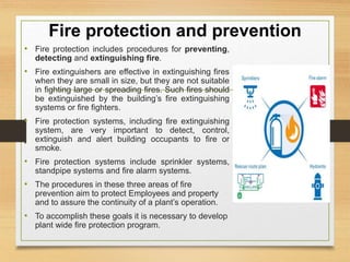 Fire protection and prevention
• Fire protection includes procedures for preventing,
detecting and extinguishing fire.
• Fire extinguishers are effective in extinguishing fires
when they are small in size, but they are not suitable
in fighting large or spreading fires. Such fires should
be extinguished by the building’s fire extinguishing
systems or fire fighters.
• Fire protection systems, including fire extinguishing
system, are very important to detect, control,
extinguish and alert building occupants to fire or
smoke.
• Fire protection systems include sprinkler systems,
standpipe systems and fire alarm systems.
• The procedures in these three areas of fire
prevention aim to protect Employees and property
and to assure the continuity of a plant’s operation.
• To accomplish these goals it is necessary to develop
plant wide fire protection program.
 