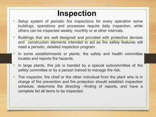 Inspection
• Setup system of periodic fire inspections for every operation some
buildings, operations and processes require daily inspection, while
others can be inspected weekly, monthly or at other intervals.
• Buildings that are well designed and provided with protective devices
and construction elements intended to act as fire safety features still
need a periodic, detailed inspection program .
• In some establishments or plants, the safety and health committee
locates and reports fire hazards.
• In large plants, this job is handed by a special subcommittee of the
safety committee or by a person trained to manage fire risk.
• The inspector, fire chief or the other individual from the plant who is in
charge of fire prevention and fire protection should establish inspection
schedule, determine the directing –finding of reports, and have a
complete list all items to be inspected.
 