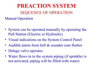 Manual Operation
• System can be operated manually by operating the
Pull Station (Electric or Hydraulic)
• Visual indications on the System Control Panel
• Audible alarm from bell & sounder cum flasher
• Deluge valve operates
• Water flows in to the system piping (if sprinkler is
not activated, piping will be filled with water)
PREACTION SYSTEM
SEQUENCE OF OPERATION
 