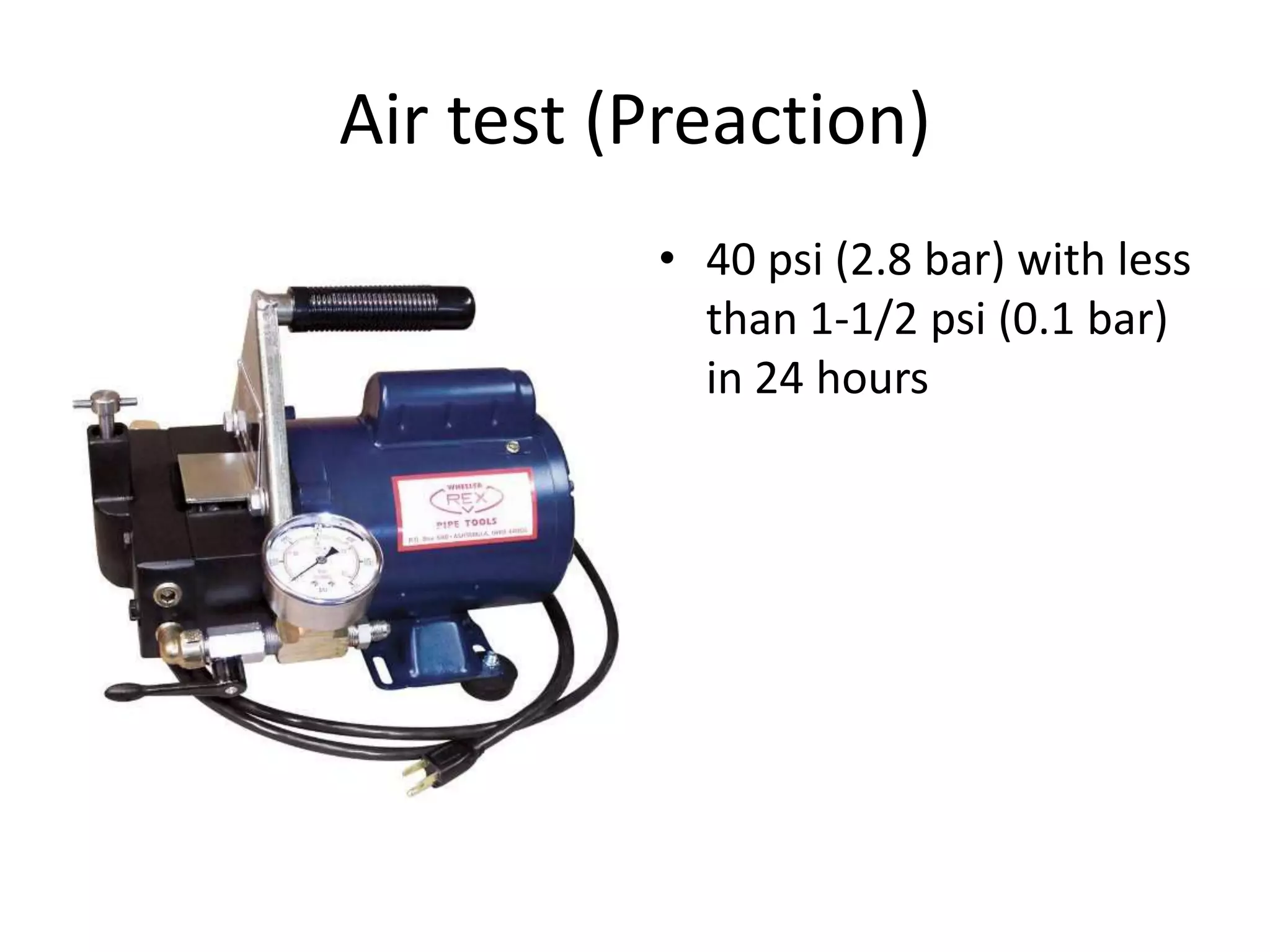 Air test (Preaction)
          • 40 psi (2.8 bar) with less
            than 1-1/2 psi (0.1 bar)
            in 24 hours
 