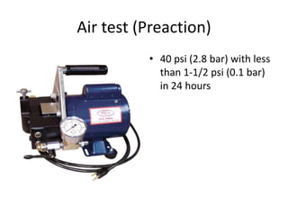 Air test (Preaction)
          • 40 psi (2.8 bar) with less
            than 1-1/2 psi (0.1 bar)
            in 24 hours
 