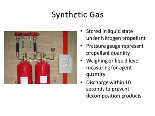 Synthetic Gas
       • Stored in liquid state
         under Nitrogen propellant
       • Pressure gauge represent
         propellant quantity
       • Weighing or liquid level
         measuring for agent
         quantity
       • Discharge within 10
         seconds to prevent
         decomposition products
 