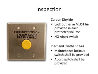 Inspection
     Carbon Dioxide
     • Lock out valve MUST be
       provided in each
       protected volume
     • NO Abort switch

     Inert and Synthetic Gas
     • Maintenance lockout
        switch shall be provided
     • Abort switch shall be
        provided
 