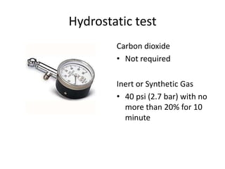 Hydrostatic test
        Carbon dioxide
        • Not required

        Inert or Synthetic Gas
        • 40 psi (2.7 bar) with no
          more than 20% for 10
          minute
 