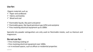6/8/2020 11
Use for:
Organic materials such as:
 Paper and cardboard
 Fabrics and textiles
 Wood and coal
 Flammable liquids, like paint and petrol
 Flammable gases, like liquid petroleum gas (LPG) and acetylene
 Fires involving electrical equipment up to 1000v
Specialist dry powder extinguishers are only used on flammable metals, such as titanium and
magnesium.
Do not use for:
– Fires involving cooking oil
– Fires involving electrical equipment over 1000v
– or in enclosed spaces, such as offices or residential properties
 