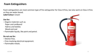 6/8/2020 12
Foam Extinguishers
Foam extinguishers are most common type of fire extinguisher for Class B fires, but also work on Class A fires
as they are water-based.
Label Colour: Cream
Use for:
– Organic materials such as:
Paper and cardboard
Fabrics and textiles
Wood and coal
– Flammable liquids, like paint and petrol.
Do not use for:
– Kitchen fires.
– Fires involving electrical equipment.
– Flammable metals.
 