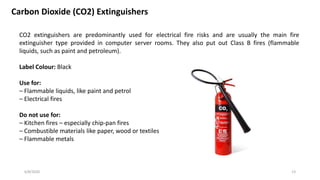 6/8/2020 13
Carbon Dioxide (CO2) Extinguishers
CO2 extinguishers are predominantly used for electrical fire risks and are usually the main fire
extinguisher type provided in computer server rooms. They also put out Class B fires (flammable
liquids, such as paint and petroleum).
Label Colour: Black
Use for:
– Flammable liquids, like paint and petrol
– Electrical fires
Do not use for:
– Kitchen fires – especially chip-pan fires
– Combustible materials like paper, wood or textiles
– Flammable metals
 