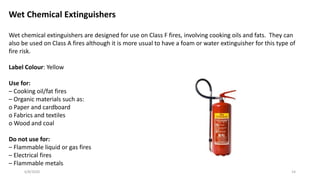 6/8/2020 14
Wet Chemical Extinguishers
Wet chemical extinguishers are designed for use on Class F fires, involving cooking oils and fats. They can
also be used on Class A fires although it is more usual to have a foam or water extinguisher for this type of
fire risk.
Label Colour: Yellow
Use for:
– Cooking oil/fat fires
– Organic materials such as:
o Paper and cardboard
o Fabrics and textiles
o Wood and coal
Do not use for:
– Flammable liquid or gas fires
– Electrical fires
– Flammable metals
 