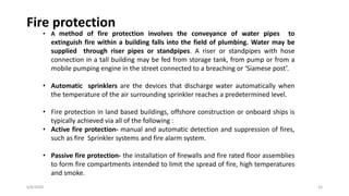 6/8/2020 16
Fire protection
• A method of fire protection involves the conveyance of water pipes to
extinguish fire within a building falls into the field of plumbing. Water may be
supplied through riser pipes or standpipes. A riser or standpipes with hose
connection in a tall building may be fed from storage tank, from pump or from a
mobile pumping engine in the street connected to a breaching or ‘Siamese post’.
• Automatic sprinklers are the devices that discharge water automatically when
the temperature of the air surrounding sprinkler reaches a predetermined level.
• Fire protection in land based buildings, offshore construction or onboard ships is
typically achieved via all of the following :
• Active fire protection- manual and automatic detection and suppression of fires,
such as fire Sprinkler systems and fire alarm system.
• Passive fire protection- the installation of firewalls and fire rated floor assemblies
to form fire compartments intended to limit the spread of fire, high temperatures
and smoke.
 