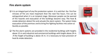 6/8/2020 19
Fire alarm system
 It is an integral part of any fire protection system. It is said that the first five
minutes of fire are most important than the next five hours. Fire can be
extinguished when it is an incipient stage. Moreover people can be warned
of fire hazards and evacuation of the buildings become easy. The heat &
smoke detectors detect fire and actuate the alarm system. The system helps
evacuation of the premises and to bring fire fighting facilities into action as
Quickly as possible.
 The fire alarm systems are provided in the residential buildings with heights
above 15 m and industrial and commercial buildings with height above 24 m
.If the height of building is above 35 m. it is necessary to have provision of
heat & smoke detectors.
 