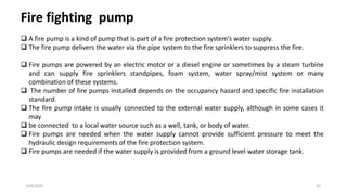 6/8/2020 20
Fire fighting pump
 A fire pump is a kind of pump that is part of a fire protection system’s water supply.
 The fire pump delivers the water via the pipe system to the fire sprinklers to suppress the fire.
 Fire pumps are powered by an electric motor or a diesel engine or sometimes by a steam turbine
and can supply fire sprinklers standpipes, foam system, water spray/mist system or many
combination of these systems.
 The number of fire pumps installed depends on the occupancy hazard and specific fire installation
standard.
 The fire pump intake is usually connected to the external water supply, although in some cases it
may
 be connected to a local water source such as a well, tank, or body of water.
 Fire pumps are needed when the water supply cannot provide sufficient pressure to meet the
hydraulic design requirements of the fire protection system.
 Fire pumps are needed if the water supply is provided from a ground level water storage tank.
 