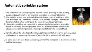 6/8/2020 22
Automatic sprinkler system
 The installation of sprinkler system requires special planning in new building
design and usually involves an extensive renovation of an existing building.
 The sprinkler system may be installed in the following types of building as a first
aid assistance i.e. Apartment houses, club houses, colleges, dormitories,
hospitals, hotels, office building and the basement used as car parking’s.
 Automatic sprinklers are connected to a water distribution system. A sprinkler
nozzle is closed by a fusible plug that melts at a predetermined temperature,
above normal room temperature, releasing water to fall on the source of heat.
 sprinklers have the advantage of quickly supplying water to fire before it gain dangerous
headway and of preventing the access of air to the fire by smothering it with water.
 In some cases an open head sprinkler system for the protection of the interior of the
building is provided.
 