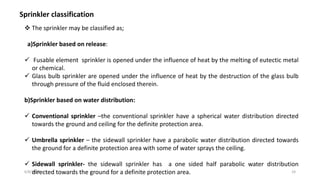 6/8/2020 24
Sprinkler classification
 The sprinkler may be classified as;
a)Sprinkler based on release:
 Fusable element sprinkler is opened under the influence of heat by the melting of eutectic metal
or chemical.
 Glass bulb sprinkler are opened under the influence of heat by the destruction of the glass bulb
through pressure of the fluid enclosed therein.
b)Sprinkler based on water distribution:
 Conventional sprinkler –the conventional sprinkler have a spherical water distribution directed
towards the ground and ceiling for the definite protection area.
 Umbrella sprinkler – the sidewall sprinkler have a parabolic water distribution directed towards
the ground for a definite protection area with some of water sprays the ceiling.
 Sidewall sprinkler- the sidewall sprinkler has a one sided half parabolic water distribution
directed towards the ground for a definite protection area.
 